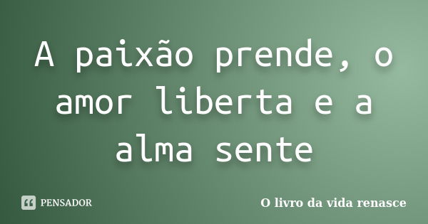 A paixão prende, o amor liberta e a alma sente... Frase de O livro da vida renasce.