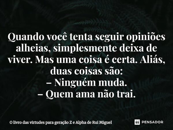 ⁠Quando você tenta seguir opiniões alheias, simplesmente deixa de viver. Mas uma coisa é certa. Aliás, duas coisas são: – Ninguém muda. – Quem ama não trai.... Frase de O livro das virtudes para geração Z e Alpha de Rui Miguel.