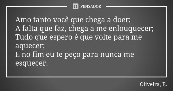 Amo tanto você que chega a doer; A falta que faz, chega a me enlouquecer; Tudo que espero é que volte para me aquecer; E no fim eu te peço para nunca me esquece... Frase de Oliveira, B..