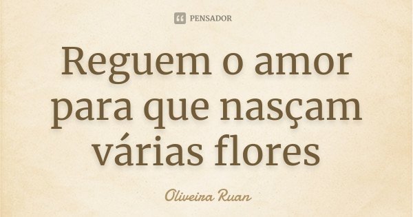 Reguem o amor para que nasçam várias flores... Frase de Oliveira Ruan.