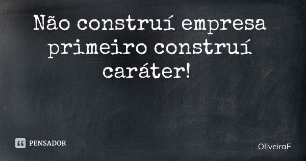 Não construí empresa primeiro construí caráter!... Frase de OliveiraF.