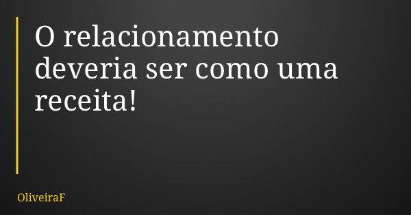 O relacionamento deveria ser como uma receita!... Frase de OliveiraF.