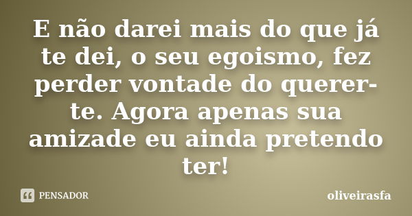 E não darei mais do que já te dei, o seu egoismo, fez perder vontade do querer-te. Agora apenas sua amizade eu ainda pretendo ter!... Frase de oliveirasfa.