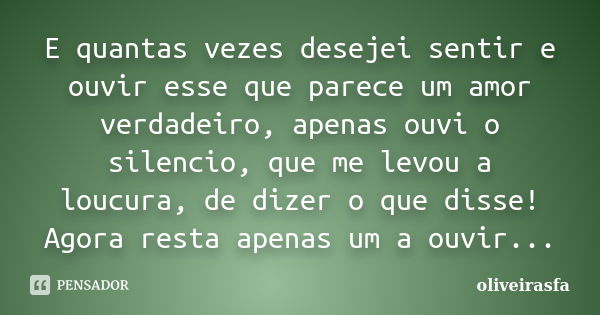 E quantas vezes desejei sentir e ouvir esse que parece um amor verdadeiro, apenas ouvi o silencio, que me levou a loucura, de dizer o que disse! Agora resta ape... Frase de oliveirasfa.