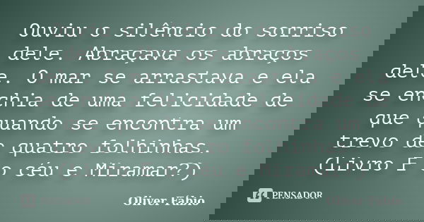 Ouviu o silêncio do sorriso dele. Abraçava os abraços dele. O mar se arrastava e ela se enchia de uma felicidade de que quando se encontra um trevo de quatro fo... Frase de Oliver Fábio.