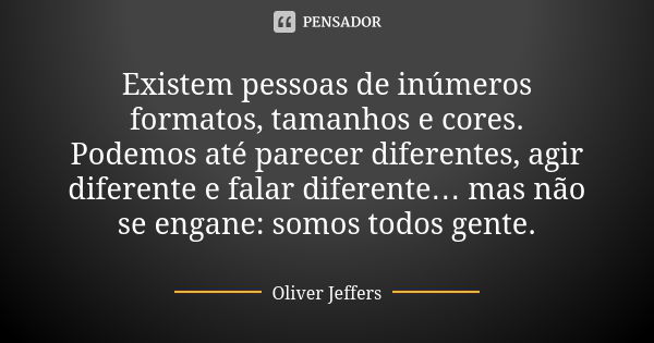 Existem pessoas de inúmeros formatos, tamanhos e cores. Podemos até parecer diferentes, agir diferente e falar diferente… mas não se engane: somos todos gente.... Frase de Oliver Jeffers.