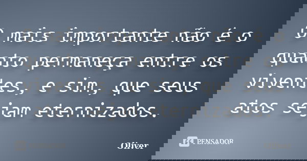 O mais importante não é o quanto permaneça entre os viventes, e sim, que seus atos sejam eternizados.... Frase de Oliver.