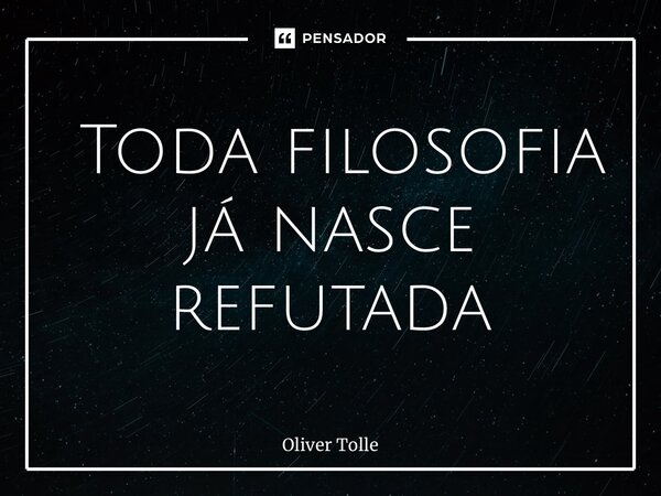 ⁠ Toda filosofia já nasce refutada... Frase de Oliver Tolle.