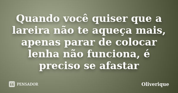 Quando você quiser que a lareira não te aqueça mais, apenas parar de colocar lenha não funciona, é preciso se afastar... Frase de Oliverique.