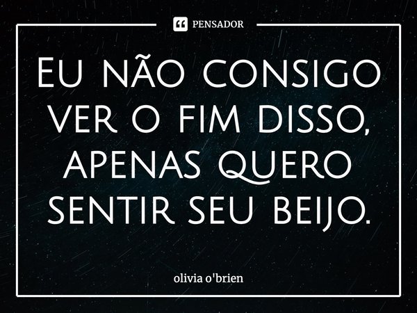 Eu não consigo ver o fim disso, apenas quero sentir seu beijo.... Frase de Olivia O'Brien.