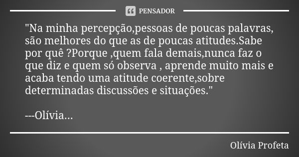 "Na minha percepção,pessoas de poucas palavras, são melhores do que as de poucas atitudes.Sabe por quê ?Porque ,quem fala demais,nunca faz o que diz e quem... Frase de Olívia Profeta.