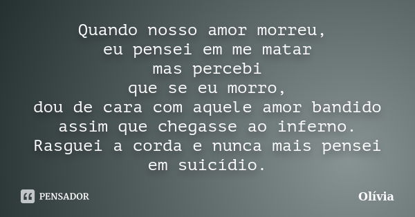 Quando nosso amor morreu, eu pensei em me matar mas percebi que se eu morro, dou de cara com aquele amor bandido assim que chegasse ao inferno. Rasguei a corda ... Frase de Olivia.