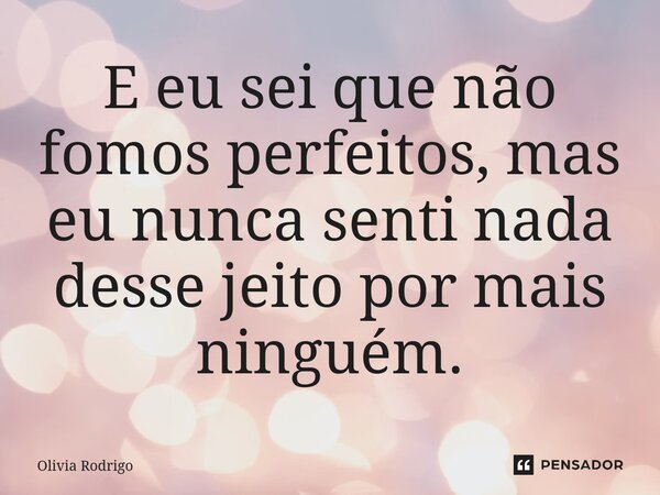 E eu sei que não fomos perfeitos, mas eu nunca senti nada desse jeito por mais ninguém.... Frase de Olivia Rodrigo.