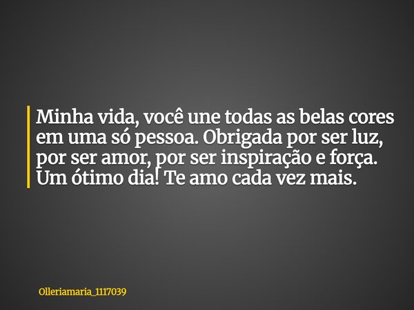 Minha vida, você une todas as belas cores em uma só pessoa. Obrigada por ser luz, por ser amor, por ser inspiração e força. Um ótimo dia! Te amo cada vez mais.... Frase de olleriamaria_1117039.