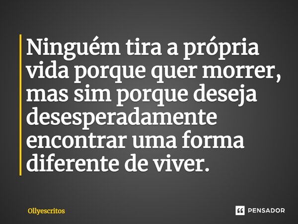 ⁠Ninguém tira a própria vida porque quer morrer, mas sim porque deseja desesperadamente encontrar uma forma diferente de viver.... Frase de Ollyescritos.