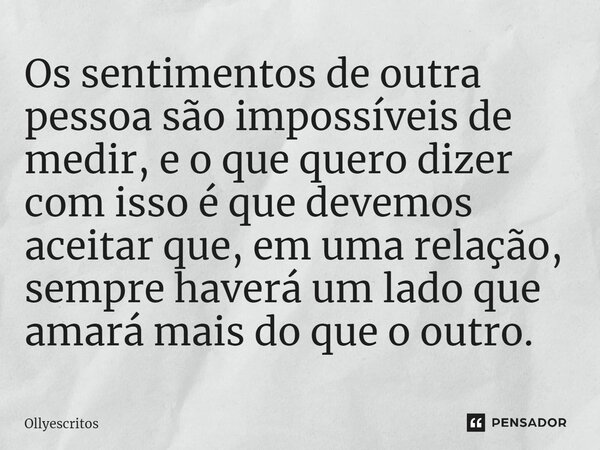 ⁠Os sentimentos de outra pessoa são impossíveis de medir, e o que quero dizer com isso é que devemos aceitar que, em uma relação, sempre haverá um lado que amar... Frase de Ollyescritos.