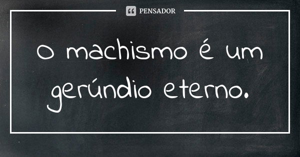 O machismo é um gerúndio eterno.