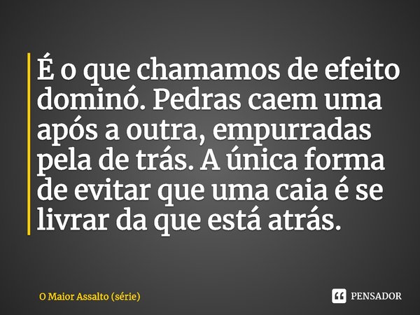 ⁠É o que chamamos de efeito dominó. Pedras caem uma após a outra, empurradas pela de trás. A única forma de evitar que uma caia é se livrar da que está atrás.... Frase de O Maior Assalto (série).