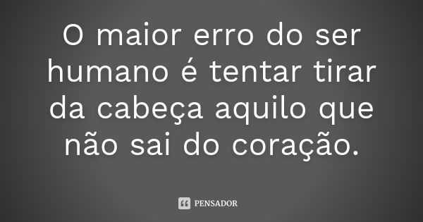 O maior erro do ser humano é tentar tirar da cabeça aquilo que não sai do coração.