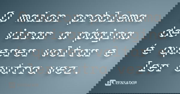 O maior problema de virar a página é querer voltar e ler outra vez.