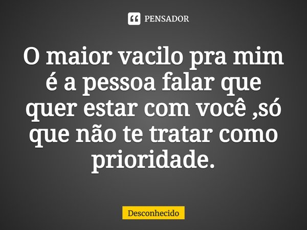 O maior vacilo pra mim é a pessoa falar que quer estar com você ,só que não te tratar como prioridade.