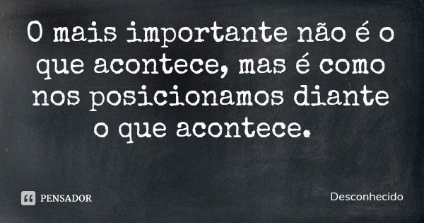 O mais importante não é o que acontece, mas é como nos posicionamos diante o que acontece.