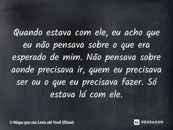 ⁠Quando estava com ele, eu acho que eu não pensava sobre o que era esperado de mim. Não pensava sobre aonde precisava ir, quem eu precisava ser ou o que eu prec... Frase de O Mapa que me Leva até Você (filme).