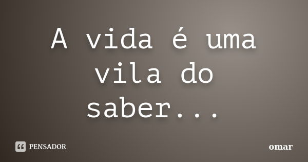 A vida é uma vila do saber...... Frase de Omar.