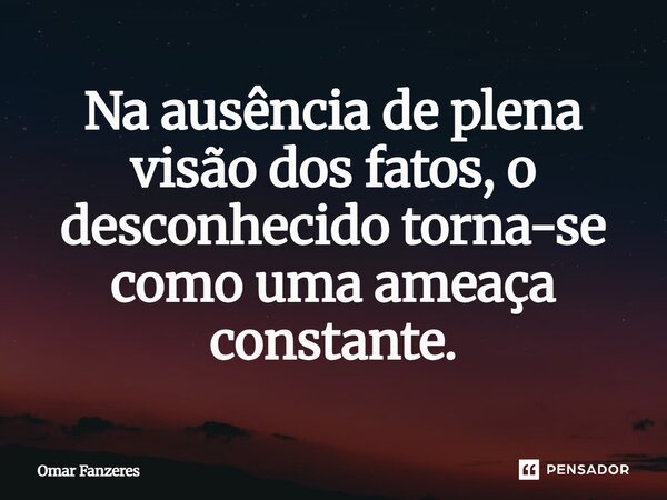 Na ausência de plena visão dos fatos, o desconhecido torna-se como uma ameaça constante.⁠... Frase de Omar Fanzeres.