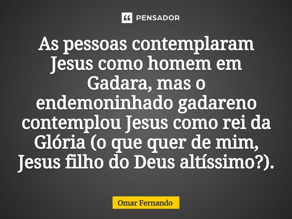 ⁠As pessoas contemplaram Jesus como homem em Gadara, mas o endemoninhado gadareno contemplou Jesus como rei da Glória (o que quer de mim, Jesus filho do Deus al... Frase de Omar Fernando.