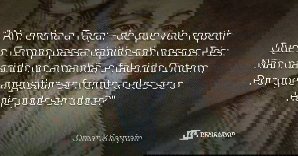 "Ah, encha a Taça: - de que vale repetir Que o Tempo passa rápido sob nossos Pés: Não nascido no amanhã, e falecido Ontem, Por que angustiar-se frente a el... Frase de Omar Khayyam.