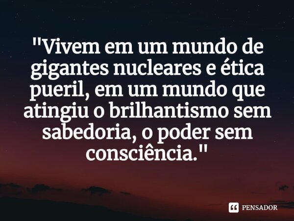 ⁠"Vivem em um mundo de gigantes nucleares e ética pueril, em um mundo que atingiu o brilhantismo sem sabedoria, o poder sem consciência."... Frase de Omar N. Bradley.