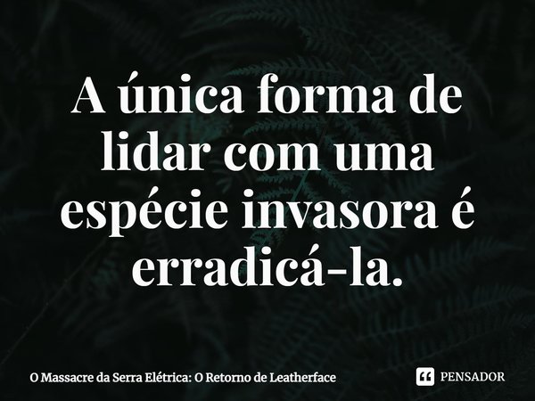 ⁠A única forma de lidar com uma espécie invasora é erradicá-la.... Frase de O Massacre da Serra Elétrica: O Retorno de Leatherface.