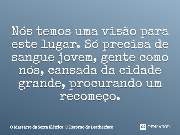 ⁠Nós temos uma visão para este lugar. Só precisa de sangue jovem, gente como nós, cansada da cidade grande, procurando um recomeço.... Frase de O Massacre da Serra Elétrica: O Retorno de Leatherface.