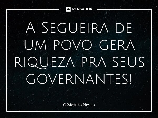 ⁠A Segueira de um povo gera riqueza pra seus governantes!... Frase de O Matuto Neves.