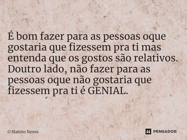 ⁠É bom fazer para as pessoas oque gostaria que fizessem pra ti mas entenda que os gostos são relativos. Doutro lado, não fazer para as pessoas oque não gostaria... Frase de O Matuto Neves.