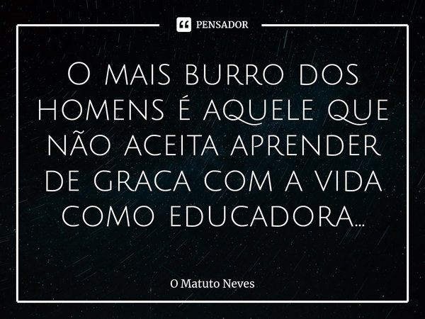 ⁠O mais burro dos homens é aquele que não aceita aprender de graca com a vida como educadora...... Frase de O Matuto Neves.