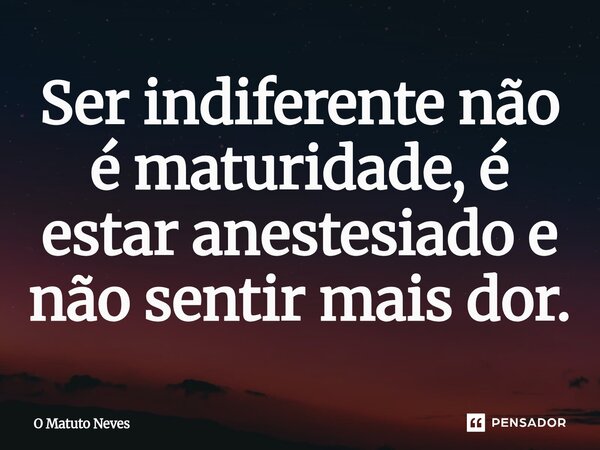 Ser indiferente não é maturidade, é estar anestesiado e não sentir mais dor.... Frase de O Matuto Neves.