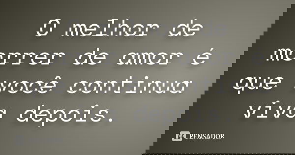 O melhor de morrer de amor é que você continua viva depois.