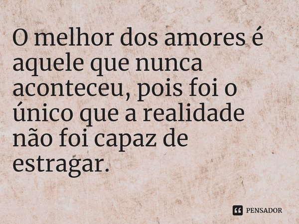 ⁠O melhor dos amores é aquele que nunca aconteceu, pois foi o único que a realidade não foi capaz de estragar.