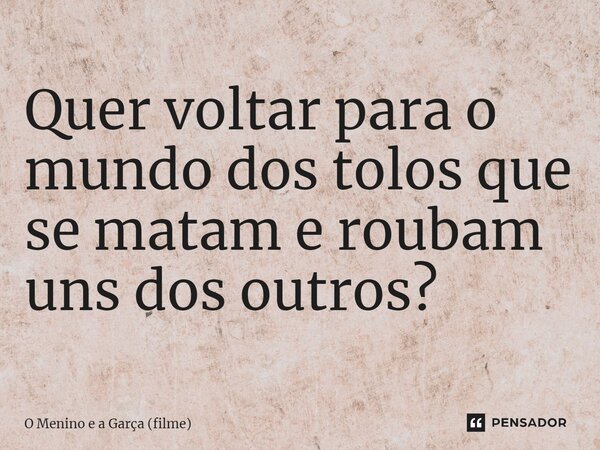 Quer voltar para o mundo dos tolos que se matam e roubam uns dos outros?... Frase de O Menino e a Garça (filme).
