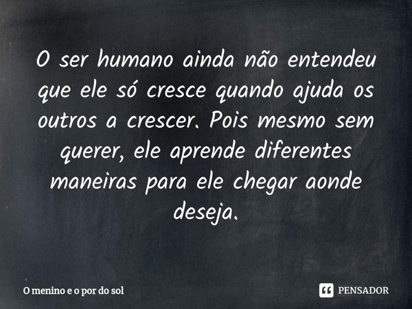 O ser humano ainda não entendeu que ele só cresce quando ajuda os outros a crescer. Pois mesmo sem querer, ele aprende diferentes maneiras para ele chegar aonde... Frase de O menino e o por do sol.