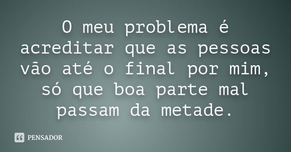 O meu problema é acreditar que as pessoas vão até o final por mim, só que boa parte mal passam da metade.