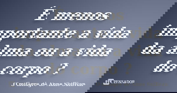 É menos importante a vida da alma ou a vida do corpo ?... Frase de O milagre de Anne Sullivan.
