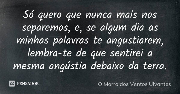 Só quero que nunca mais nos separemos, e, se algum dia as minhas palavras te angustiarem, lembra-te de que sentirei a mesma angústia debaixo da terra.... Frase de o morro dos ventos uivantes.