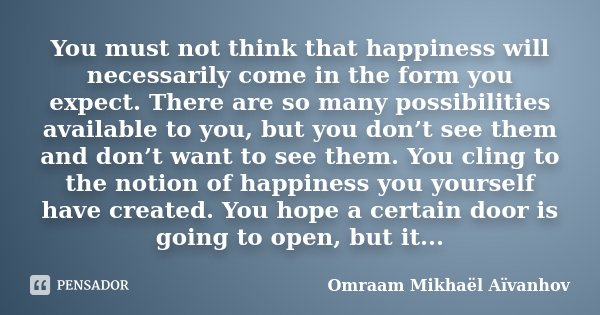 You must not think that happiness will necessarily come in the form you expect. There are so many possibilities available to you, but you don’t see them and don... Frase de Omraam Mikhaël Aïvanhov.