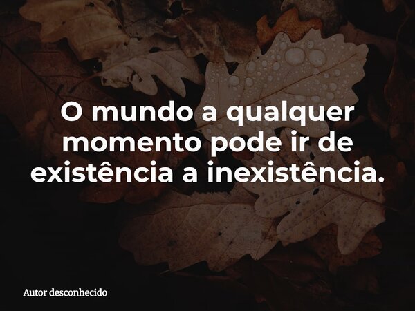 O mundo a qualquer momento pode ir de existência a inexistência.... Frase de Autor desconhecido.