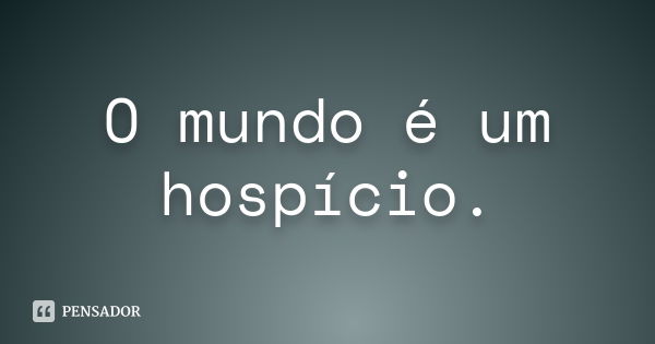 O mundo é um hospício.