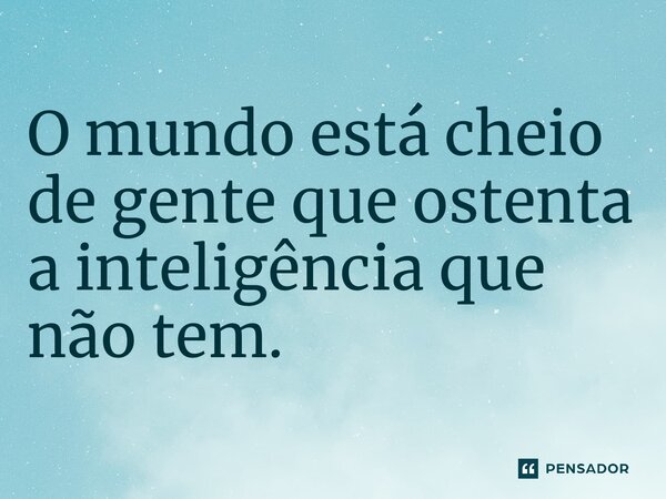 ⁠O mundo está cheio de gente que ostenta a inteligência que não tem.