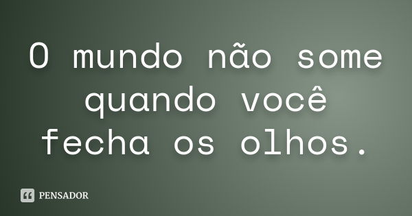 O mundo não some quando você fecha os olhos.